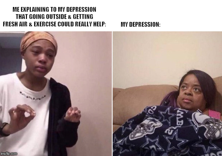 Self care be like... | ME EXPLAINING TO MY DEPRESSION THAT GOING OUTSIDE & GETTING FRESH AIR & EXERCISE COULD REALLY HELP:; MY DEPRESSION: | image tagged in me explaining to my mom | made w/ Imgflip meme maker