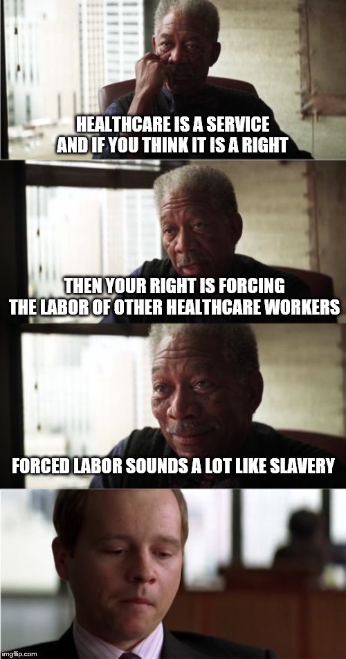 Morgan Freeman Good Luck Meme | HEALTHCARE IS A SERVICE AND IF YOU THINK IT IS A RIGHT; THEN YOUR RIGHT IS FORCING THE LABOR OF OTHER HEALTHCARE WORKERS; FORCED LABOR SOUNDS A LOT LIKE SLAVERY | image tagged in memes,morgan freeman good luck | made w/ Imgflip meme maker