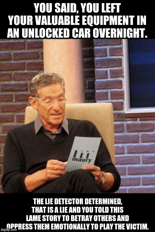 Maury Lie Detector Meme | YOU SAID, YOU LEFT YOUR VALUABLE EQUIPMENT IN AN UNLOCKED CAR OVERNIGHT. THE LIE DETECTOR DETERMINED, THAT IS A LIE AND YOU TOLD THIS LAME S | image tagged in memes,maury lie detector | made w/ Imgflip meme maker