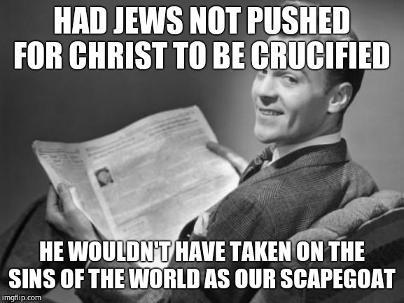 50's newspaper | HAD JEWS NOT PUSHED FOR CHRIST TO BE CRUCIFIED HE WOULDN'T HAVE TAKEN ON THE SINS OF THE WORLD AS OUR SCAPEGOAT | image tagged in 50's newspaper | made w/ Imgflip meme maker
