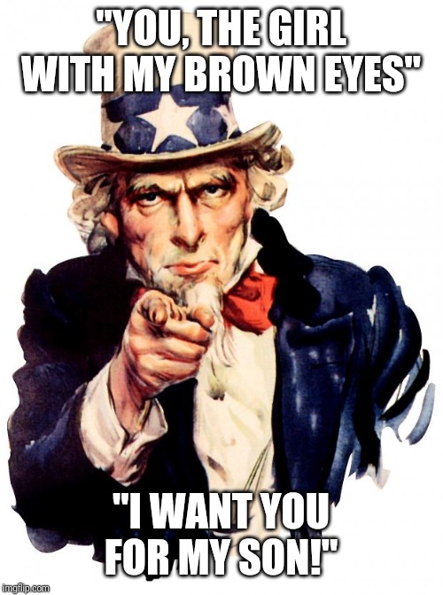 The pretty girl | "YOU, THE GIRL WITH MY BROWN EYES"; "I WANT YOU FOR MY SON!" | image tagged in memes,uncle sam,dumb,haha,funny memes,bored | made w/ Imgflip meme maker