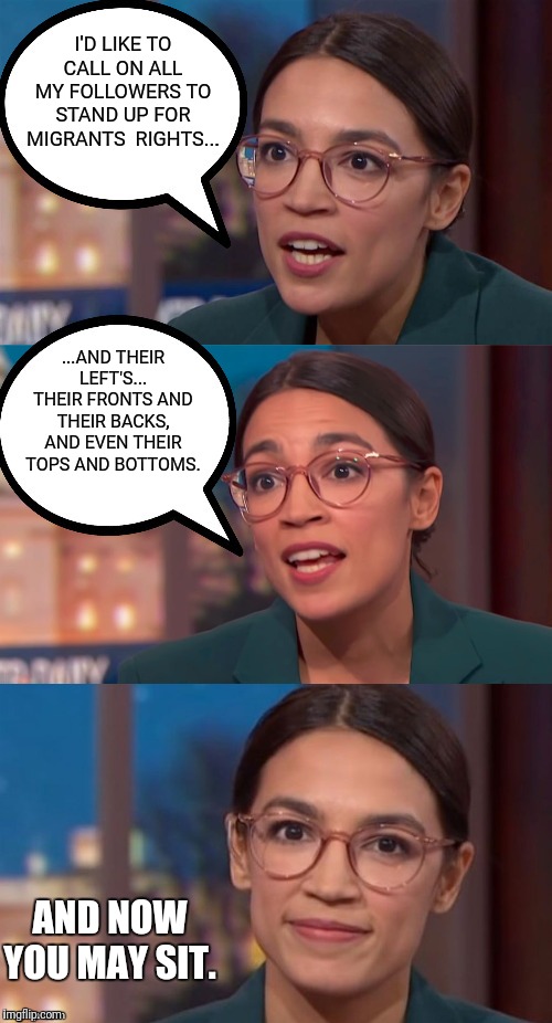 A call to action | I'D LIKE TO CALL ON ALL MY FOLLOWERS TO STAND UP FOR MIGRANTS  RIGHTS... ...AND THEIR LEFT'S... THEIR FRONTS AND THEIR BACKS, AND EVEN THEIR TOPS AND BOTTOMS. AND NOW YOU MAY SIT. | image tagged in aoc dialog,liberals,nonsense | made w/ Imgflip meme maker
