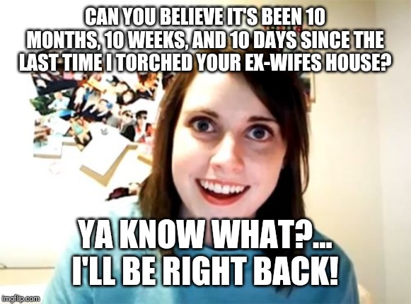 Overly Attached Girlfriend Meme | CAN YOU BELIEVE IT'S BEEN 10 MONTHS, 10 WEEKS, AND 10 DAYS SINCE THE LAST TIME I TORCHED YOUR EX-WIFES HOUSE? YA KNOW WHAT?... I'LL BE RIGHT BACK! | image tagged in memes,overly attached girlfriend | made w/ Imgflip meme maker