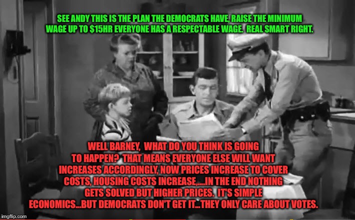 Andy Griffith News | SEE ANDY THIS IS THE PLAN THE DEMOCRATS HAVE, RAISE THE MINIMUM WAGE UP TO $15HR EVERYONE HAS A RESPECTABLE WAGE.  REAL SMART RIGHT. WELL BARNEY,  WHAT DO YOU THINK IS GOING TO HAPPEN?  THAT MEANS EVERYONE ELSE WILL WANT INCREASES ACCORDINGLY, NOW PRICES INCREASE TO COVER COSTS, HOUSING COSTS INCREASE,....IN THE END NOTHING GETS SOLVED BUT HIGHER PRICES.  IT'S SIMPLE ECONOMICS...BUT DEMOCRATS DON'T GET IT...THEY ONLY CARE ABOUT VOTES. | image tagged in andy griffith news | made w/ Imgflip meme maker