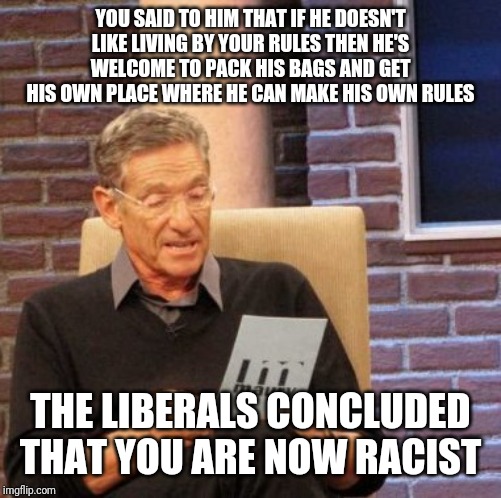 Maury Lie Detector Meme | YOU SAID TO HIM THAT IF HE DOESN'T LIKE LIVING BY YOUR RULES THEN HE'S WELCOME TO PACK HIS BAGS AND GET HIS OWN PLACE WHERE HE CAN MAKE HIS OWN RULES; THE LIBERALS CONCLUDED THAT YOU ARE NOW RACIST | image tagged in memes,maury lie detector | made w/ Imgflip meme maker