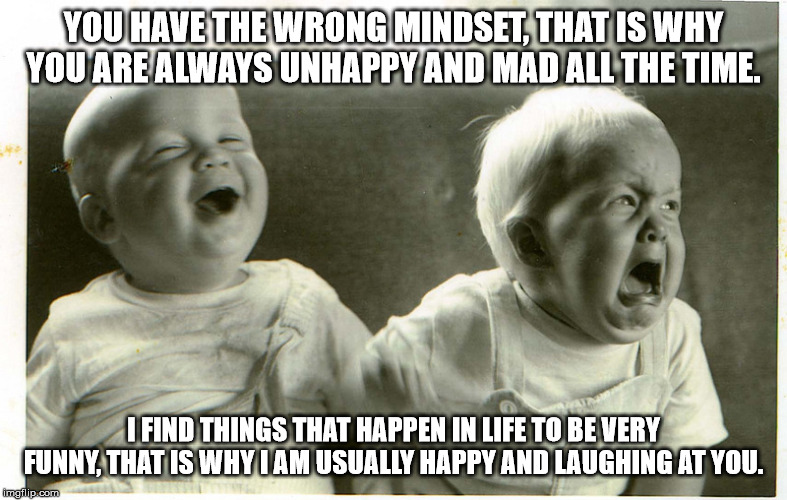  baby laughing baby crying | YOU HAVE THE WRONG MINDSET, THAT IS WHY YOU ARE ALWAYS UNHAPPY AND MAD ALL THE TIME. I FIND THINGS THAT HAPPEN IN LIFE TO BE VERY FUNNY, THAT IS WHY I AM USUALLY HAPPY AND LAUGHING AT YOU. | image tagged in baby laughing baby crying | made w/ Imgflip meme maker