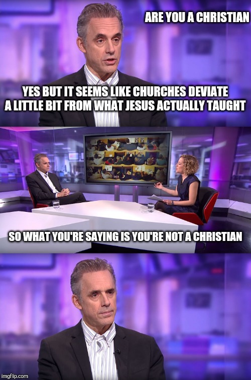 Annoying interviewer | ARE YOU A CHRISTIAN; YES BUT IT SEEMS LIKE CHURCHES DEVIATE A LITTLE BIT FROM WHAT JESUS ACTUALLY TAUGHT; SO WHAT YOU'RE SAYING IS YOU'RE NOT A CHRISTIAN | image tagged in jordan peterson vs feminist interviewer | made w/ Imgflip meme maker