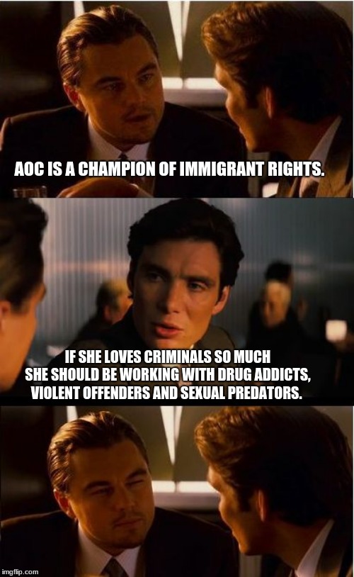 Calling out the hypocrite | AOC IS A CHAMPION OF IMMIGRANT RIGHTS. IF SHE LOVES CRIMINALS SO MUCH SHE SHOULD BE WORKING WITH DRUG ADDICTS, VIOLENT OFFENDERS AND SEXUAL PREDATORS. | image tagged in memes,inception,hypocrite,aoc is not in charge,democrat the hate party,alexandria ocasio cortez | made w/ Imgflip meme maker