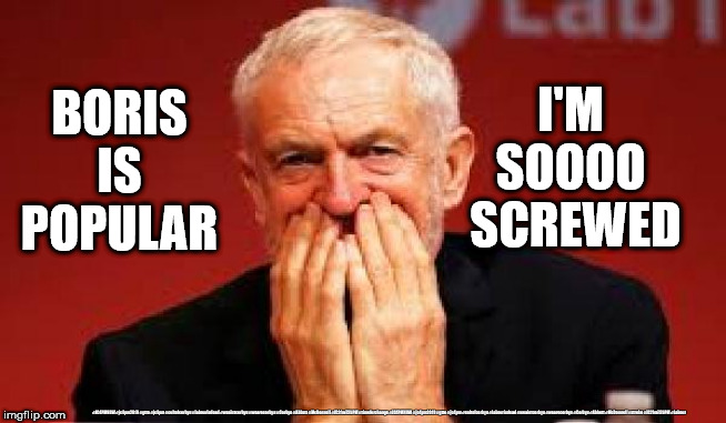Corbyn v Boris | I'M 
SOOOO 
SCREWED; BORIS IS POPULAR; #JC4PMNOW #jc4pm2019 #gtto #jc4pm #cultofcorbyn #labourisdead #weaintcorbyn #wearecorbyn #Corbyn #Abbott #McDonnell #JC2frail2bPM #timeforchange #JC4PMNOW #jc4pm2019 #gtto #jc4pm #cultofcorbyn #labourisdead #weaintcorbyn #wearecorbyn #Corbyn #Abbott #McDonnell #stroke #JC2frail2bPM #Labour | image tagged in cultofcorbyn,labourisdead,jc4pmnow gtto jc4pm2019,funny,communist socialist,anti-semite and a racist | made w/ Imgflip meme maker