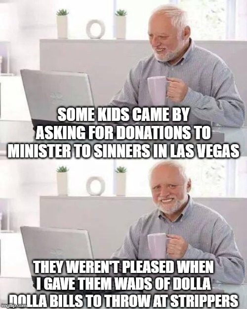 A Wonderful Donation | SOME KIDS CAME BY ASKING FOR DONATIONS TO MINISTER TO SINNERS IN LAS VEGAS; THEY WEREN'T PLEASED WHEN I GAVE THEM WADS OF DOLLA DOLLA BILLS TO THROW AT STRIPPERS | image tagged in memes,hide the pain harold | made w/ Imgflip meme maker