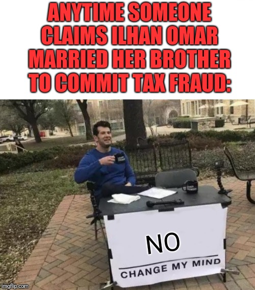 One of the most stupidest claims I have ever heard. And I have heard Alex Jones talk. | ANYTIME SOMEONE CLAIMS ILHAN OMAR MARRIED HER BROTHER TO COMMIT TAX FRAUD:; NO | image tagged in memes,change my mind,slander,alex jones,politicstoo | made w/ Imgflip meme maker