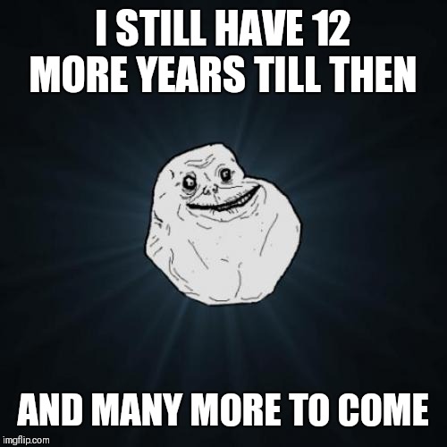 Forever Alone Meme | I STILL HAVE 12 MORE YEARS TILL THEN AND MANY MORE TO COME | image tagged in memes,forever alone | made w/ Imgflip meme maker