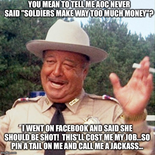 buford t justice | YOU MEAN TO TELL ME AOC NEVER SAID "SOLDIERS MAKE WAY TOO MUCH MONEY"? I WENT ON FACEBOOK AND SAID SHE SHOULD BE SHOT!  THIS'LL COST ME MY JOB...SO PIN A TAIL ON ME AND CALL ME A JACKASS... | image tagged in buford t justice | made w/ Imgflip meme maker