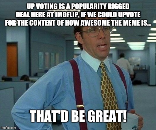 yeah | UP VOTING IS A POPULARITY RIGGED DEAL HERE AT IMGFLIP, IF WE COULD UPVOTE FOR THE CONTENT OF HOW AWESOME THE MEME IS... THAT'D BE GREAT! | image tagged in how to answer without using templates or popular memes bar | made w/ Imgflip meme maker