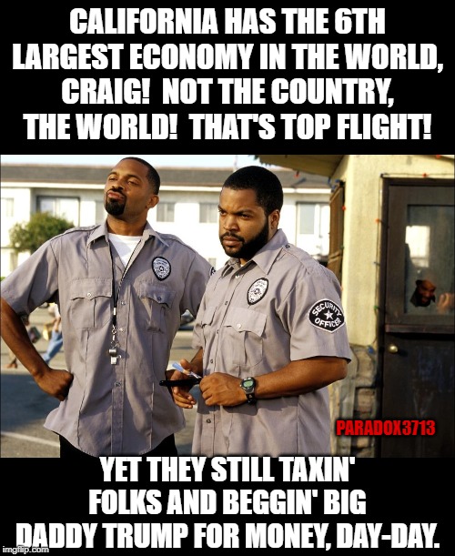 The harsh truth about Democrat controlled States. | CALIFORNIA HAS THE 6TH LARGEST ECONOMY IN THE WORLD, CRAIG!  NOT THE COUNTRY, THE WORLD!  THAT'S TOP FLIGHT! PARADOX3713; YET THEY STILL TAXIN' FOLKS AND BEGGIN' BIG DADDY TRUMP FOR MONEY, DAY-DAY. | image tagged in memes,california,economy,democrats,taxes,epic fail | made w/ Imgflip meme maker
