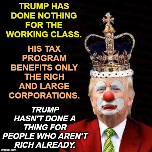 Trump Crown Clown | TRUMP HAS DONE NOTHING FOR THE WORKING CLASS. HIS TAX PROGRAM BENEFITS ONLY THE RICH AND LARGE CORPORATIONS. TRUMP HASN'T DONE A THING FOR PEOPLE WHO AREN'T RICH ALREADY. | image tagged in trump crown clown,trump,rich,taxes,corporations | made w/ Imgflip meme maker