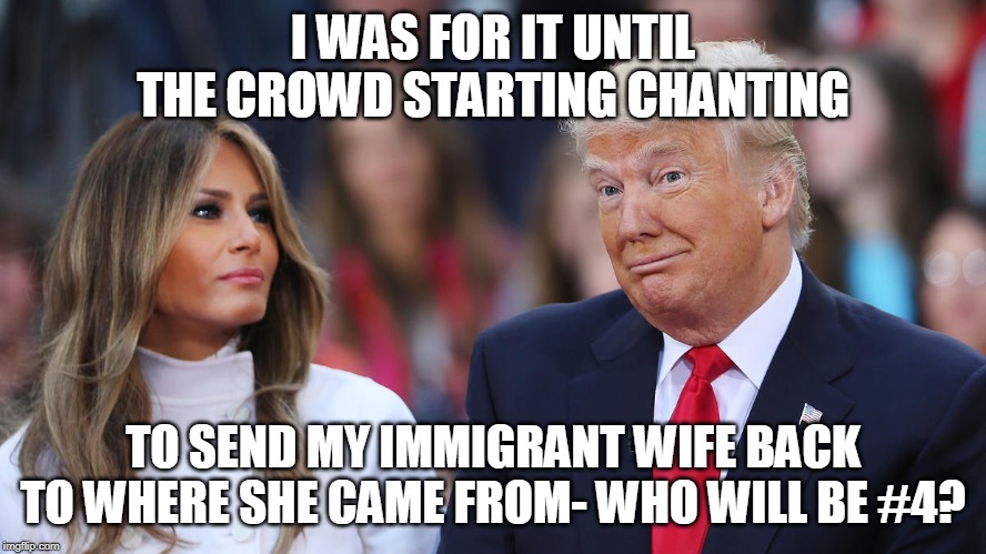 Donald and Melania Trump | I WAS FOR IT UNTIL THE CROWD STARTING CHANTING; TO SEND MY IMMIGRANT WIFE BACK TO WHERE SHE CAME FROM- WHO WILL BE #4? | image tagged in donald and melania trump | made w/ Imgflip meme maker