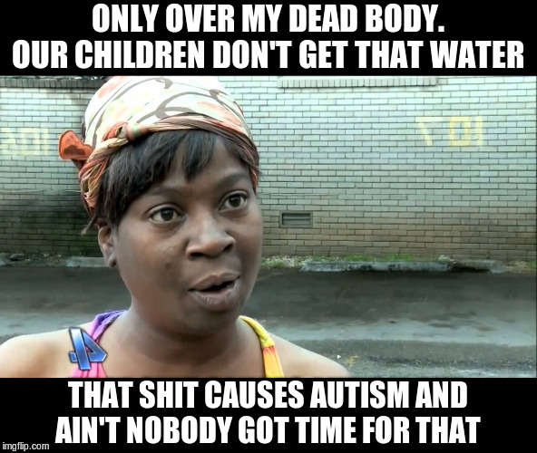 Aint Nobody Got Time | ONLY OVER MY DEAD BODY. OUR CHILDREN DON'T GET THAT WATER THAT SHIT CAUSES AUTISM AND AIN'T NOBODY GOT TIME FOR THAT | image tagged in aint nobody got time | made w/ Imgflip meme maker