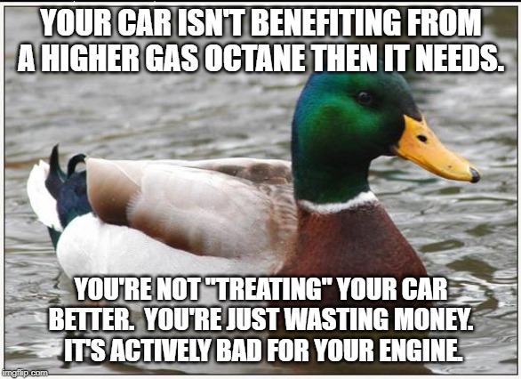 Actual Advice Mallard | YOUR CAR ISN'T BENEFITING FROM A HIGHER GAS OCTANE THEN IT NEEDS. YOU'RE NOT "TREATING" YOUR CAR BETTER.  YOU'RE JUST WASTING MONEY.  IT'S ACTIVELY BAD FOR YOUR ENGINE. | image tagged in memes,actual advice mallard,AdviceAnimals | made w/ Imgflip meme maker