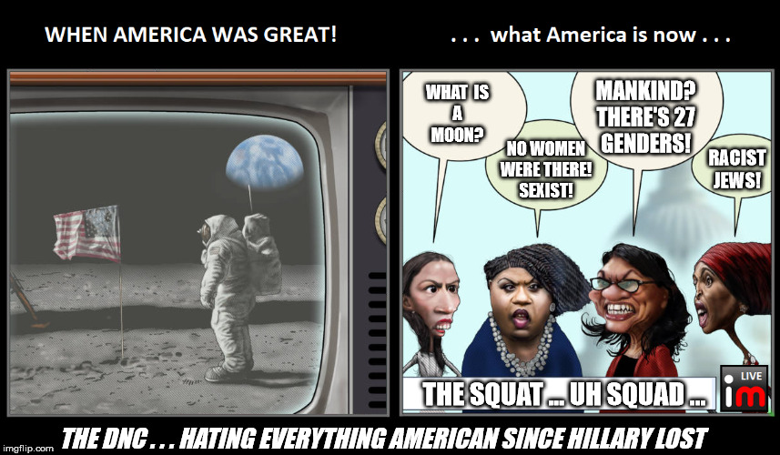Apollo Moon Landing and The "Squat" | MANKIND?
THERE'S 27
GENDERS! WHAT  IS
A
MOON? NO WOMEN
WERE THERE!
SEXIST! RACIST
JEWS! THE SQUAT ... UH SQUAD ... THE DNC . . . HATING EVERYTHING AMERICAN SINCE HILLARY LOST | image tagged in apollo moon landing and the squat | made w/ Imgflip meme maker