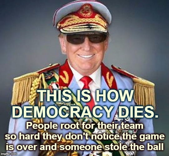 Generalissimo Donald Trump of the Banana Republic | THIS IS HOW DEMOCRACY DIES. People root for their team so hard they don't notice the game is over and someone stole the ball | image tagged in generalissimo donald trump of the banana republic,trump,democracy,authority,dictator | made w/ Imgflip meme maker