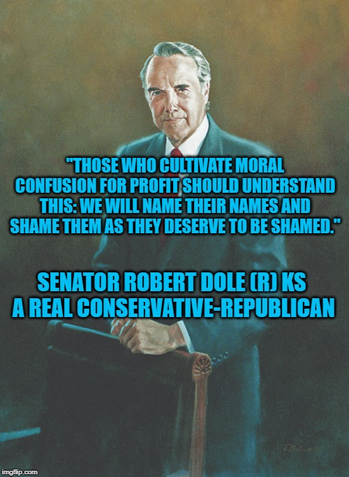Senator Robert Dole (R) KS | "THOSE WHO CULTIVATE MORAL CONFUSION FOR PROFIT SHOULD UNDERSTAND THIS: WE WILL NAME THEIR NAMES AND SHAME THEM AS THEY DESERVE TO BE SHAMED."; SENATOR ROBERT DOLE (R) KS  A REAL CONSERVATIVE-REPUBLICAN | image tagged in politics | made w/ Imgflip meme maker