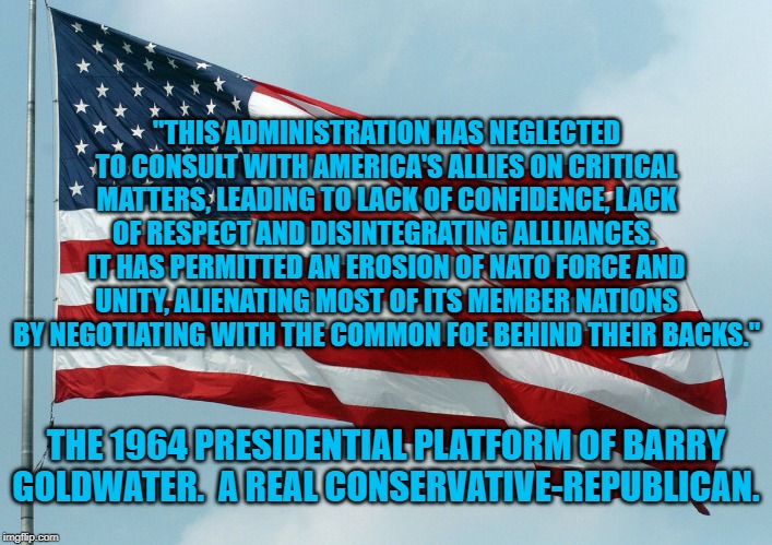 US Flag Waving | "THIS ADMINISTRATION HAS NEGLECTED TO CONSULT WITH AMERICA'S ALLIES ON CRITICAL MATTERS, LEADING TO LACK OF CONFIDENCE, LACK OF RESPECT AND DISINTEGRATING ALLLIANCES.  IT HAS PERMITTED AN EROSION OF NATO FORCE AND UNITY, ALIENATING MOST OF ITS MEMBER NATIONS BY NEGOTIATING WITH THE COMMON FOE BEHIND THEIR BACKS."; THE 1964 PRESIDENTIAL PLATFORM OF BARRY GOLDWATER.  A REAL CONSERVATIVE-REPUBLICAN. | image tagged in us flag waving | made w/ Imgflip meme maker