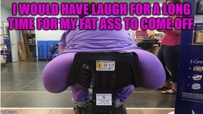 fat butt | I WOULD HAVE LAUGH FOR A LONG TIME FOR MY FAT ASS TO COME OFF. | image tagged in fat butt | made w/ Imgflip meme maker