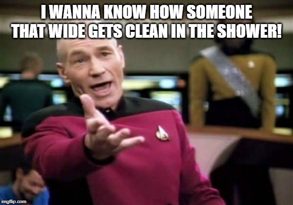 Picard Wtf Meme | I WANNA KNOW HOW SOMEONE THAT WIDE GETS CLEAN IN THE SHOWER! | image tagged in memes,picard wtf | made w/ Imgflip meme maker