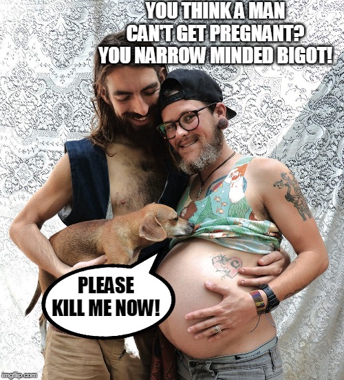 Who knows what they have been doing to that poor dog?! | YOU THINK A MAN CAN'T GET PREGNANT? YOU NARROW MINDED BIGOT! PLEASE KILL ME NOW! | image tagged in pregnant man,transgender,degenerates,perverts,dogs,kill me now | made w/ Imgflip meme maker