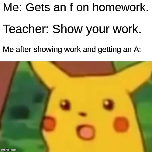 Surprised Pikachu | Me: Gets an f on homework. Teacher: Show your work. Me after showing work and getting an A: | image tagged in memes,surprised pikachu | made w/ Imgflip meme maker