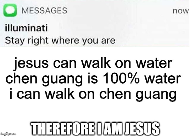Illuminati text | jesus can walk on water
chen guang is 100% water
i can walk on chen guang; THEREFORE I AM JESUS | image tagged in illuminati text | made w/ Imgflip meme maker