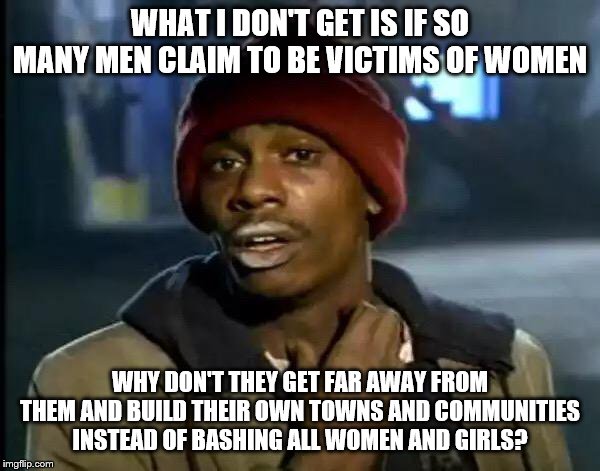 Y'all Got Any More Of That | WHAT I DON'T GET IS IF SO MANY MEN CLAIM TO BE VICTIMS OF WOMEN; WHY DON'T THEY GET FAR AWAY FROM THEM AND BUILD THEIR OWN TOWNS AND COMMUNITIES INSTEAD OF BASHING ALL WOMEN AND GIRLS? | image tagged in memes,y'all got any more of that | made w/ Imgflip meme maker