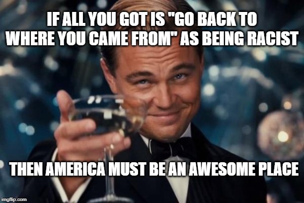 Leonardo Dicaprio Cheers Meme | IF ALL YOU GOT IS "GO BACK TO WHERE YOU CAME FROM" AS BEING RACIST; THEN AMERICA MUST BE AN AWESOME PLACE | image tagged in memes,leonardo dicaprio cheers | made w/ Imgflip meme maker