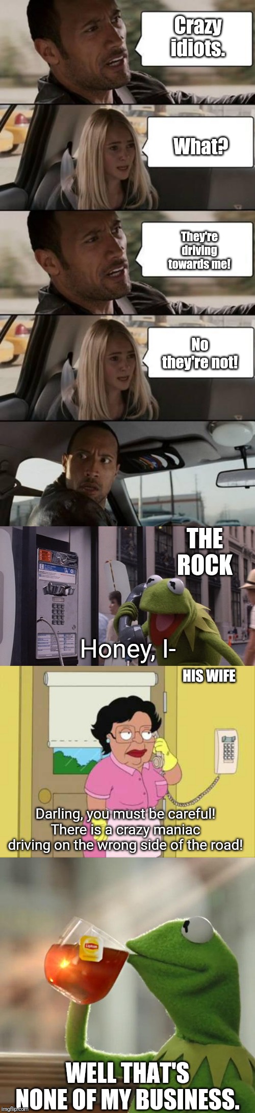 Crazy idiots. What? They're driving towards me! No they're not! THE ROCK; Honey, I-; HIS WIFE; Darling, you must be careful! There is a crazy maniac driving on the wrong side of the road! WELL THAT'S NONE OF MY BUSINESS. | image tagged in memes,consuela,but thats none of my business,the rock driving,kermit phone | made w/ Imgflip meme maker