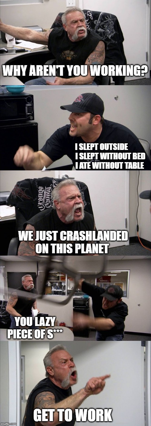 American Chopper Argument | WHY AREN'T YOU WORKING? I SLEPT OUTSIDE             
I SLEPT WITHOUT BED 
I ATE WITHOUT TABLE; WE JUST CRASHLANDED ON THIS PLANET; YOU LAZY PIECE OF S***; GET TO WORK | image tagged in memes,american chopper argument | made w/ Imgflip meme maker