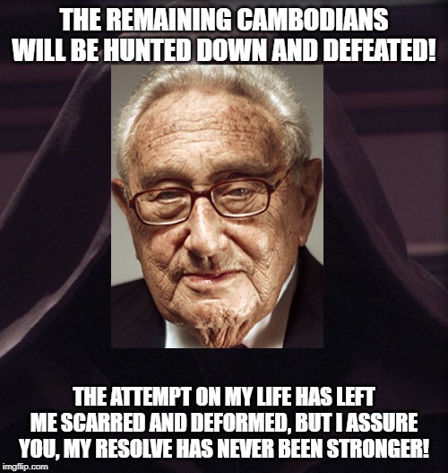 THE REMAINING CAMBODIANS WILL BE HUNTED DOWN AND DEFEATED! THE ATTEMPT ON MY LIFE HAS LEFT ME SCARRED AND DEFORMED, BUT I ASSURE YOU, MY RESOLVE HAS NEVER BEEN STRONGER! | image tagged in henry kissinger,star wars,emperor palpatine,the dark side,democrats,republicans | made w/ Imgflip meme maker