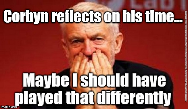 Corbyn - time to go | Corbyn reflects on his time... | image tagged in cultofcorbyn,labourisdead,jc4pmnow gtto jc4pm2019,funny,communist socialist,anti-semite and a racist | made w/ Imgflip meme maker