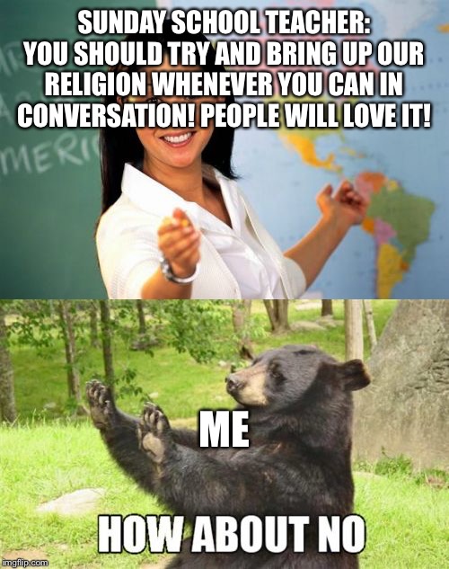 I dont think they will | SUNDAY SCHOOL TEACHER: YOU SHOULD TRY AND BRING UP OUR RELIGION WHENEVER YOU CAN IN CONVERSATION! PEOPLE WILL LOVE IT! ME | image tagged in memes,unhelpful high school teacher,how about no bear,church,mormon,mormons | made w/ Imgflip meme maker