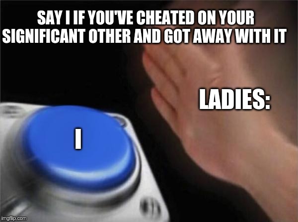 Blank Nut Button | SAY I IF YOU'VE CHEATED ON YOUR SIGNIFICANT OTHER AND GOT AWAY WITH IT; LADIES:; I | image tagged in memes,blank nut button | made w/ Imgflip meme maker