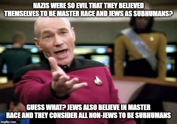 Jews Are Worse Than Nazis | NAZIS WERE SO EVIL THAT THEY BELIEVED THEMSELVES TO BE MASTER RACE AND JEWS AS SUBHUMANS? GUESS WHAT? JEWS ALSO BELIEVE IN MASTER RACE AND THEY CONSIDER ALL NON-JEWS TO BE SUBHUMANS | image tagged in memes,picard wtf,jew,jews,nazi,nazis | made w/ Imgflip meme maker