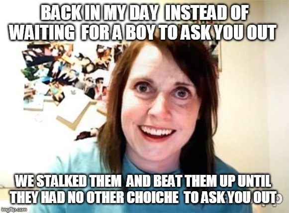 Overly attached Grandma/girlfriend | BACK IN MY DAY  INSTEAD OF WAITING  FOR A BOY TO ASK YOU OUT; WE STALKED THEM  AND BEAT THEM UP UNTIL 
THEY HAD NO OTHER CHOICHE  TO ASK YOU OUT | image tagged in overly attached girlfriend,stalker girl,beat up,back in my day | made w/ Imgflip meme maker