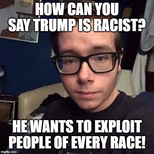 HOW CAN YOU SAY TRUMP IS RACIST? HE WANTS TO EXPLOIT PEOPLE OF EVERY RACE! | image tagged in nikolas lemini | made w/ Imgflip meme maker