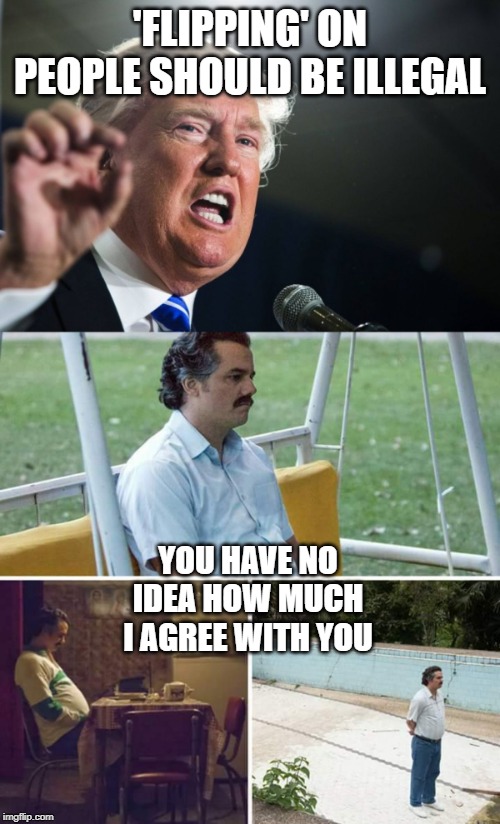 Not Above the Law | 'FLIPPING' ON PEOPLE SHOULD BE ILLEGAL; YOU HAVE NO IDEA HOW MUCH I AGREE WITH YOU | image tagged in donald trump,sad pablo escobar,memes,politics,impeach trump,maga | made w/ Imgflip meme maker