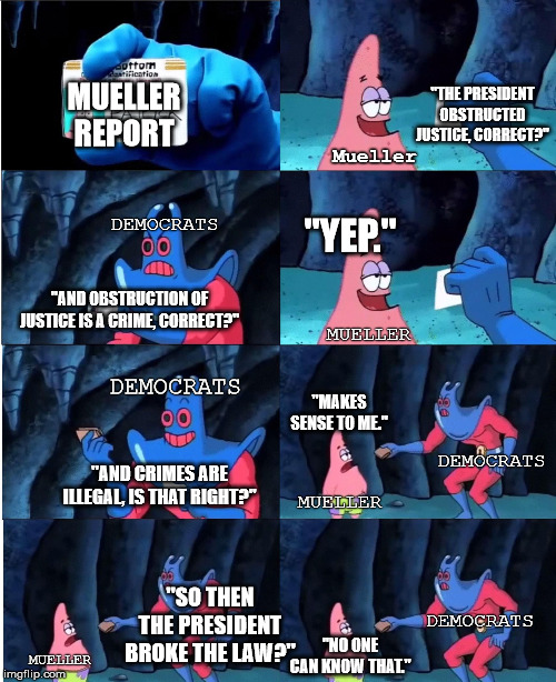 Patrick Star and Man Ray | "THE PRESIDENT OBSTRUCTED JUSTICE, CORRECT?"; MUELLER REPORT; Mueller; DEMOCRATS; "YEP."; "AND OBSTRUCTION OF JUSTICE IS A CRIME, CORRECT?"; DEMOCRATS; MUELLER; "MAKES SENSE TO ME."; DEMOCRATS; "AND CRIMES ARE ILLEGAL, IS THAT RIGHT?"; MUELLER; "SO THEN THE PRESIDENT BROKE THE LAW?"; DEMOCRATS; "NO ONE CAN KNOW THAT."; MUELLER | image tagged in patrick star and man ray | made w/ Imgflip meme maker