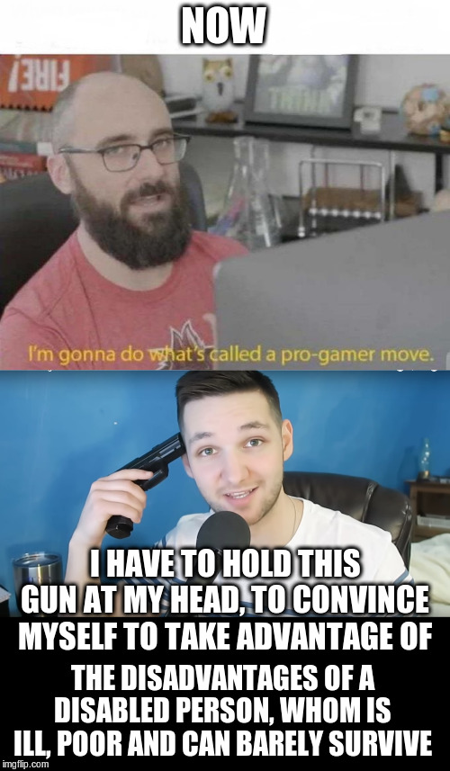 NOW; I HAVE TO HOLD THIS GUN AT MY HEAD, TO CONVINCE MYSELF TO TAKE ADVANTAGE OF; THE DISADVANTAGES OF A DISABLED PERSON, WHOM IS ILL, POOR AND CAN BARELY SURVIVE | image tagged in neat mike suicide,pro gamer move | made w/ Imgflip meme maker