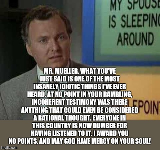 Billy Madison part 2, redux for the testimony | MR. MUELLER, WHAT YOU'VE JUST SAID IS ONE OF THE MOST INSANELY IDIOTIC THINGS I'VE EVER HEARD. AT NO POINT IN YOUR RAMBLING, INCOHERENT TESTIMONY WAS THERE ANYTHING THAT COULD EVEN BE CONSIDERED A RATIONAL THOUGHT. EVERYONE IN THIS COUNTRY IS NOW DUMBER FOR HAVING LISTENED TO IT. I AWARD YOU NO POINTS, AND MAY GOD HAVE MERCY ON YOUR SOUL! | image tagged in billy madison insult | made w/ Imgflip meme maker