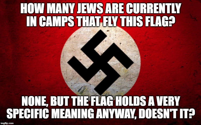 nazi flag | HOW MANY JEWS ARE CURRENTLY IN CAMPS THAT FLY THIS FLAG? NONE, BUT THE FLAG HOLDS A VERY SPECIFIC MEANING ANYWAY, DOESN'T IT? | image tagged in nazi flag | made w/ Imgflip meme maker