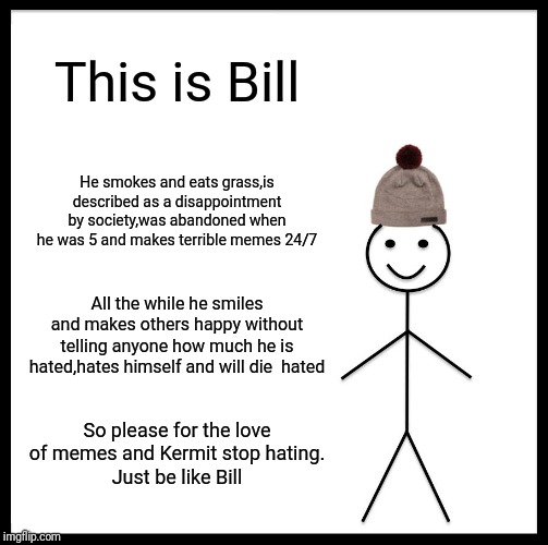 Be Like Bill | This is Bill; He smokes and eats grass,is described as a disappointment by society,was abandoned when he was 5 and makes terrible memes 24/7; All the while he smiles and makes others happy without telling anyone how much he is hated,hates himself and will die  hated; So please for the love of memes and Kermit stop hating.
Just be like Bill | image tagged in memes,be like bill | made w/ Imgflip meme maker