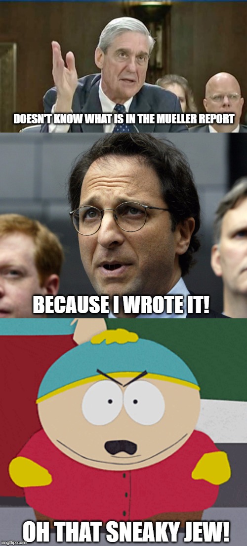 How's That Mueller Time Working For Ya Libs? | DOESN'T KNOW WHAT IS IN THE MUELLER REPORT; BECAUSE I WROTE IT! OH THAT SNEAKY JEW! | image tagged in robert mueller,andrew weissmann,eric cartman,mueller testimony,capital hill | made w/ Imgflip meme maker